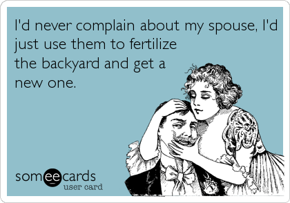 I'd never complain about my spouse, I'd
just use them to fertilize
the backyard and get a
new one.