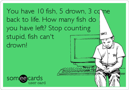 You have 10 fish, 5 drown, 3 come
back to life. How many fish do
you have left? Stop counting
stupid, fish can't
drown!