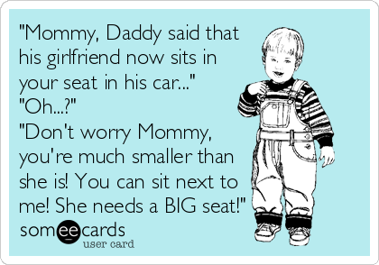 "Mommy, Daddy said that
his girlfriend now sits in
your seat in his car..."
"Oh...?"
"Don't worry Mommy,
you're much smaller than
she is! You can sit next to
me! She needs a BIG seat!"