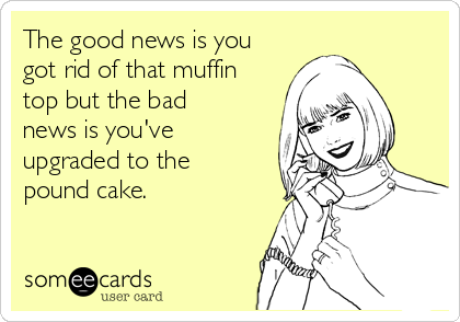 The good news is you
got rid of that muffin 
top but the bad 
news is you've
upgraded to the 
pound cake.