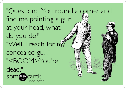 "Question:  You round a corner and
find me pointing a gun
at your head, what
do you do?"
"Well, I reach for my 
concealed gu..."
"<BOOM>You're
dead."