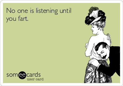 No one is listening until
you fart.