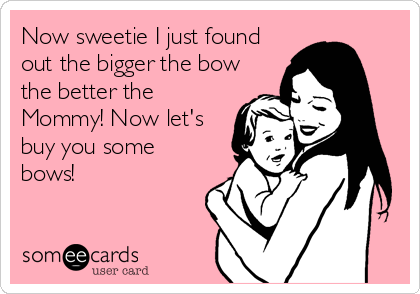 Now sweetie I just found
out the bigger the bow
the better the
Mommy! Now let's
buy you some
bows!