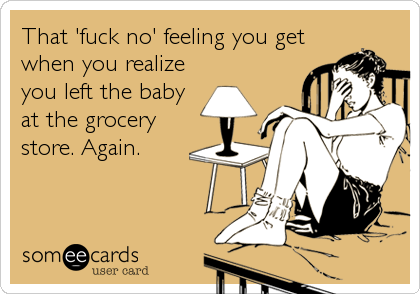 That 'fuck no' feeling you get
when you realize
you left the baby
at the grocery
store. Again.
