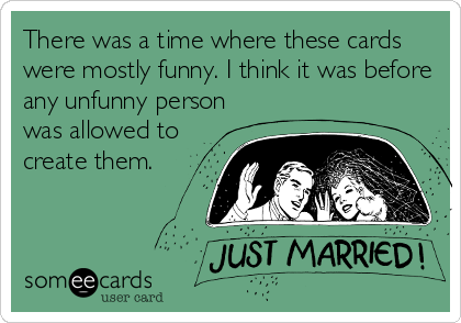 There was a time where these cards
were mostly funny. I think it was before
any unfunny person
was allowed to
create them.