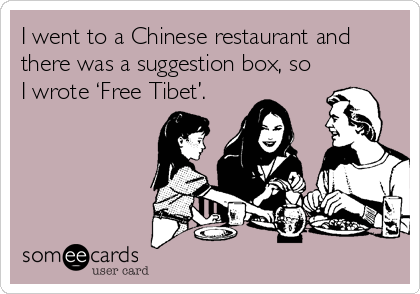 I went to a Chinese restaurant and
there was a suggestion box, so
I wrote ‘Free Tibet’.