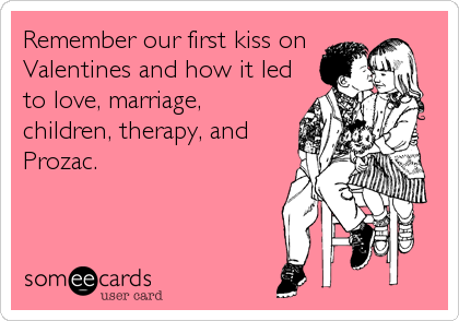 Remember our first kiss on
Valentines and how it led
to love, marriage,
children, therapy, and
Prozac.