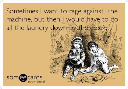 Sometimes I want to rage against  the
machine, but then I would have to do
all the laundry down by the creek.