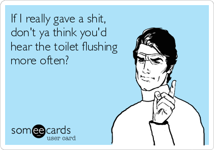 If I really gave a shit,
don't ya think you'd
hear the toilet flushing
more often?
