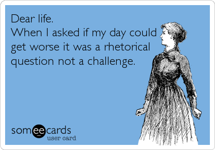 Dear life. 
When I asked if my day could
get worse it was a rhetorical
question not a challenge.
