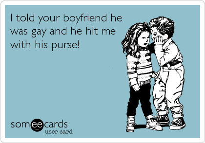 I told your boyfriend he
was gay and he hit me
with his purse!