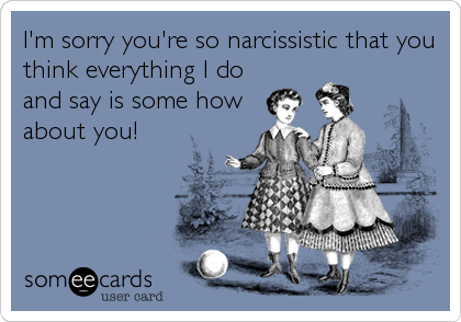 I'm sorry you're so narcissistic that you
think everything I do
and say is some how
about you!