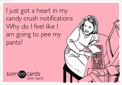 I just got a heart in my
candy crush notifications
Why do I feel like I
am going to pee my
pants?