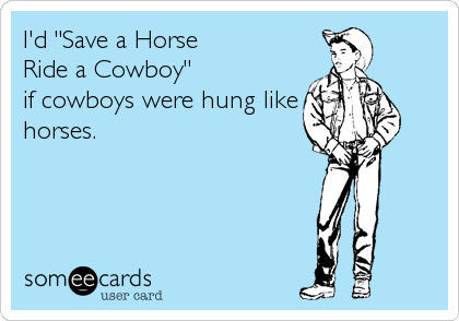 I'd "Save a Horse 
Ride a Cowboy" 
if cowboys were hung like
horses.