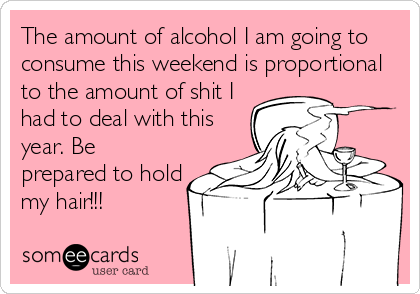 The amount of alcohol I am going to
consume this weekend is proportional
to the amount of shit I
had to deal with this
year. Be
prepared to hold
my hair!!!