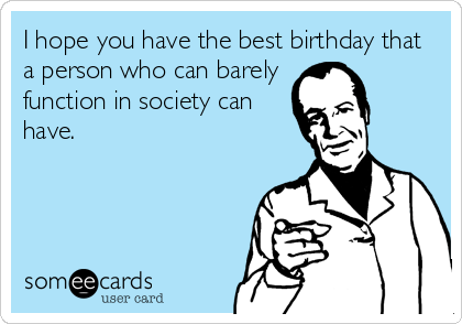I hope you have the best birthday that
a person who can barely
function in society can
have.