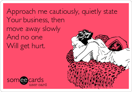 Approach me cautiously, quietly state
Your business, then
move away slowly
And no one 
Will get hurt.
