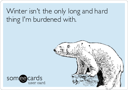 Winter isn't the only long and hard
thing I'm burdened with.