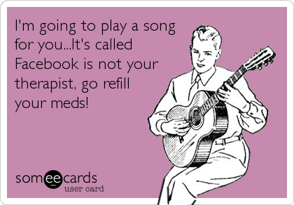 I'm going to play a song
for you...It's called
Facebook is not your
therapist, go refill
your meds!