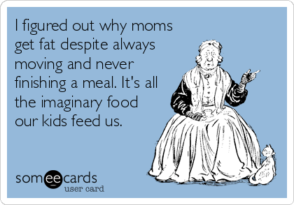 I figured out why moms
get fat despite always
moving and never
finishing a meal. It's all
the imaginary food
our kids feed us.