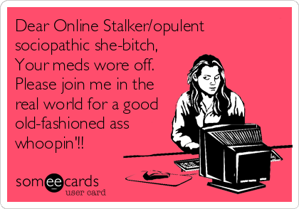 Dear Online Stalker/opulent
sociopathic she-bitch,
Your meds wore off.
Please join me in the
real world for a good
old-fashioned ass
whoopin'!!