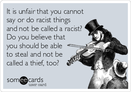 It is unfair that you cannot
say or do racist things
and not be called a racist?
Do you believe that
you should be able
to steal and not be
called a thief, too?
