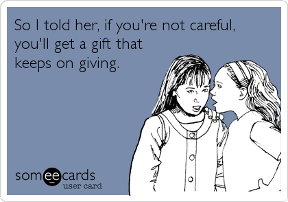 So I told her, if you're not careful,
you'll get a gift that
keeps on giving.