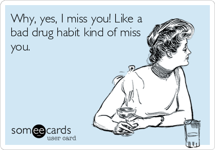 Why, yes, I miss you! Like a
bad drug habit kind of miss
you.