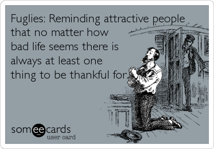 Fuglies: Reminding attractive people
that no matter how
bad life seems there is
always at least one
thing to be thankful for.