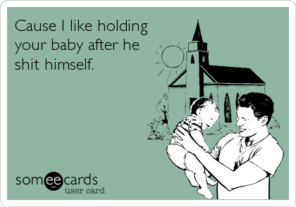 Cause I like holding
your baby after he
shit himself.