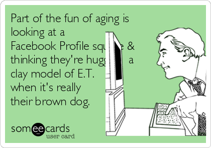 Part of the fun of aging is
looking at a
Facebook Profile square &
thinking they're hugging  a
clay model of E.T.
when it's really
their brown dog.