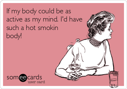 If my body could be as
active as my mind. I'd have
such a hot smokin
body!