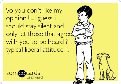So you don't like my
opinion !!...I guess i
should stay silent and
only let those that agree
with you to be heard ? .. 
typical liberal attitu