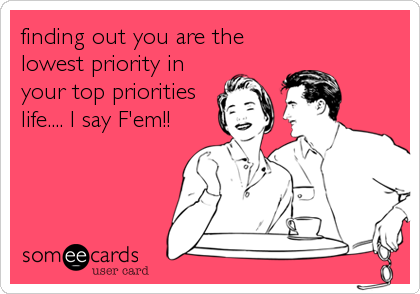 finding out you are the
lowest priority in
your top priorities
life.... I say F'em!!