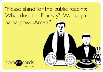 "Please stand for the public reading:
What dost the Fox say?...Wa-pa-pa-
pa-pa-pow....Amen."