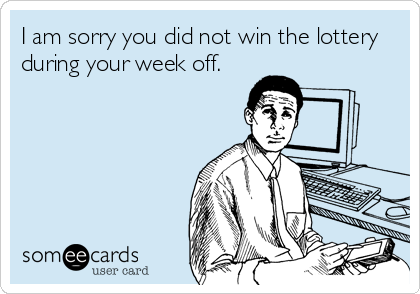 I am sorry you did not win the lottery
during your week off.