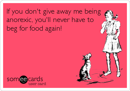 If you don't give away me being
anorexic, you'll never have to
beg for food again!