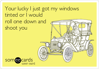 Your lucky I just got my windows
tinted or I would
roll one down and
shoot you