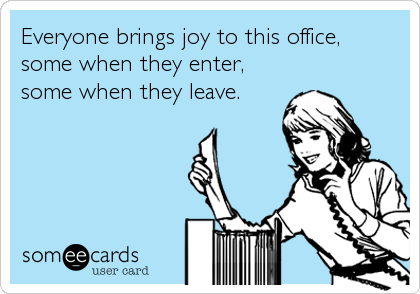 Everyone brings joy to this office,
some when they enter, 
some when they leave.