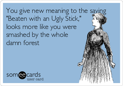 You give new meaning to the saying Beaten with an Ugly Stick, looks more  like you were smashed by the whole damn forest