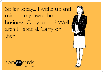 So far today... I woke up and
minded my own damn
business. Oh you too? Well
aren't I special. Carry on
then