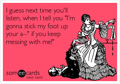 I guess next time you'll
listen, when I tell you "I'm
gonna stick my foot up
your a--" if you keep
messing with me!"