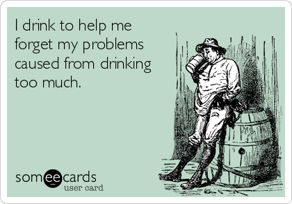 I drink to help me 
forget my problems
caused from drinking
too much.