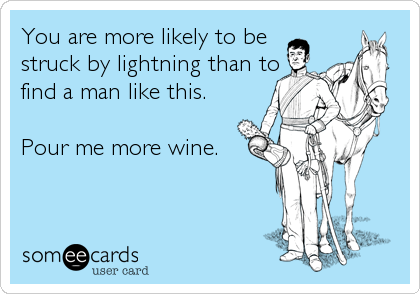 You are more likely to be
struck by lightning than to
find a man like this.

Pour me more wine.