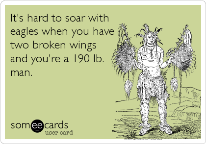It's hard to soar with
eagles when you have
two broken wings
and you're a 190 lb.
man.