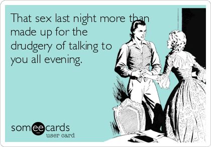 That sex last night more than
made up for the
drudgery of talking to
you all evening.