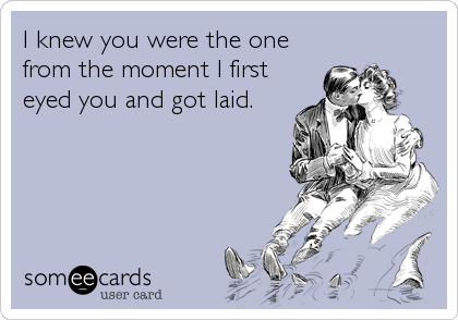 I knew you were the one
from the moment I first  
eyed you and got laid.