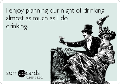 I enjoy planning our night of drinking
almost as much as I do 
drinking.