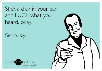 Stick a dick in your ear
and FUCK what you
heard, okay.

Seriously..