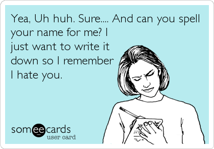 Yea, Uh huh. Sure.... And can you spell
your name for me? I
just want to write it
down so I remember
I hate you.